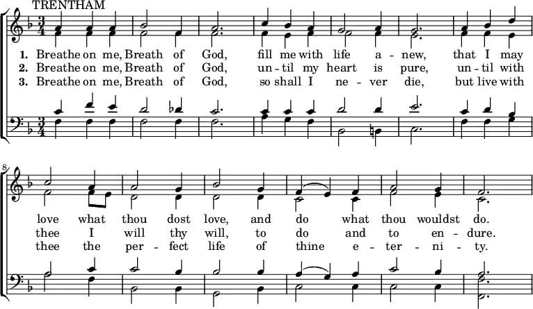 { \new ChoirStaff <<
\language "english"
\new Staff <<
\new Voice \relative c'' {\mark \markup \smaller "TRENTHAM" \set Staff.midiInstrument = #"church organ" \set Score.tempoHideNote = ##t \tempo 4 = 100 \voiceOne \clef treble \key f \major \time 3/4
a4 a a bf2 f4 a2. c4 bf a g2 a4 g2.
a4 bf d c2 a4 a2 g4 bf2 g4 f( e) f a2 g4 f2.
}
\addlyrics {\set stanza = #"1. "
Breathe on me, Breath of God,
fill me with life a -- new,
that I may love what thou dost love,
and do what thou wouldst do.
}
\addlyrics {\set stanza = #"2. "
Breathe on me, Breath of God,
un -- til my heart is pure,
un -- til with thee I will thy will,
to do and to en -- dure.
}
\addlyrics {\set stanza = #"3. "
Breathe on me, Breath of God,
so shall I ne -- ver die,
but live with thee the per -- fect life
of thine e -- ter -- ni -- ty.
}
\new Voice \relative c' { \voiceTwo
f4 f f f2 f4 f2. f4 e f f2 f4 e2.
f4 f e f2 f8 e d2 d4 d2 d4 c2 c4 f2 e4 c2.
}
>>
\new Staff <<
\new Voice \relative c' {\set Staff.midiInstrument = #"church organ" \clef bass \key f \major \time 3/4 \voiceOne
c4 f e d2 df4 c2. c4 c c d2 d4 e2.
c4 d bf a2 c4 c2 bf4 bf2 bf4 a( g) a c2 bf4 a2.
}
\new Voice \relative c { \voiceTwo
f4 f f f2 f4 f2. a4 g f bf,2 b4 c2.
f4 f g a2 f4 bf,2 bf4 g2 bf4 c2 c4 c2 c4 <f f,>2.
}
>> >> }
